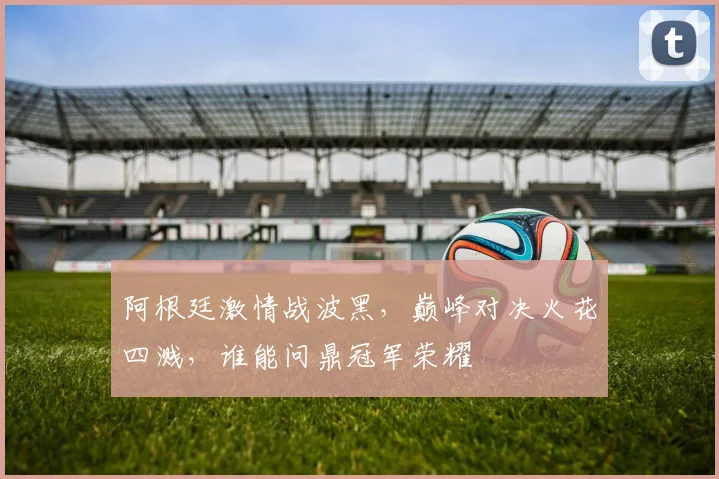 阿根廷激情战波黑，巅峰对决火花四溅，谁能问鼎冠军荣耀