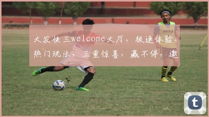 大发快三welcome大厅，极速体验，热门玩法，三重惊喜，赢不停，邀您共赴