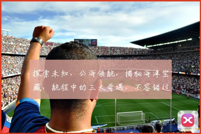 探索未知，公海领航，揭秘海洋宝藏，航程中的三大奇遇，不容错过