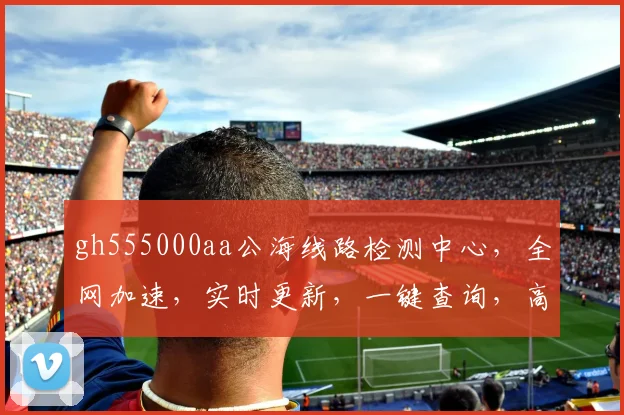 gh555000aa公海线路检测中心，全网加速，实时更新，一键查询，高效便捷
