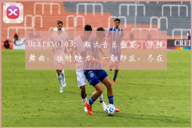 Beatssolo3：潮流音乐盛宴，热辣舞曲，独特魅力，一触即发，尽在掌握