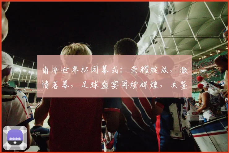 南非世界杯闭幕式：荣耀绽放，激情落幕，足球盛宴再续辉煌，共鉴经典时刻