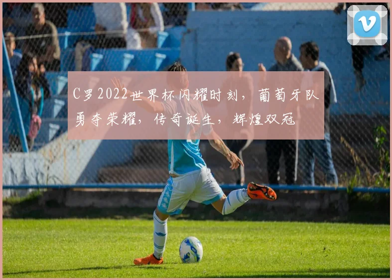 C罗2022世界杯闪耀时刻，葡萄牙队勇夺荣耀，传奇诞生，辉煌双冠
